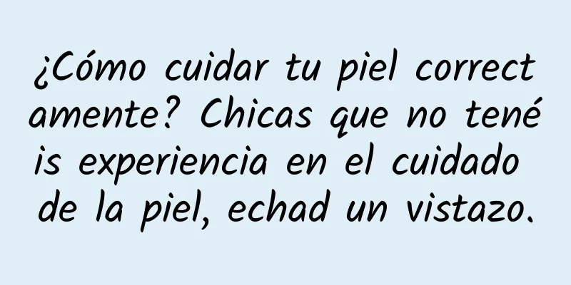 ¿Cómo cuidar tu piel correctamente? Chicas que no tenéis experiencia en el cuidado de la piel, echad un vistazo.