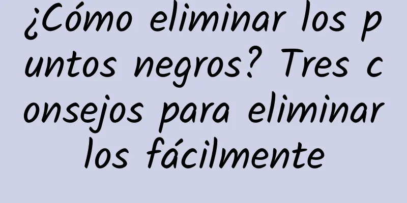 ¿Cómo eliminar los puntos negros? Tres consejos para eliminarlos fácilmente