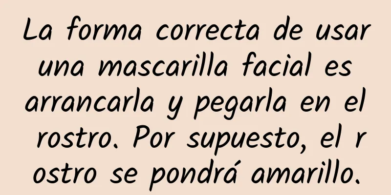 La forma correcta de usar una mascarilla facial es arrancarla y pegarla en el rostro. Por supuesto, el rostro se pondrá amarillo.