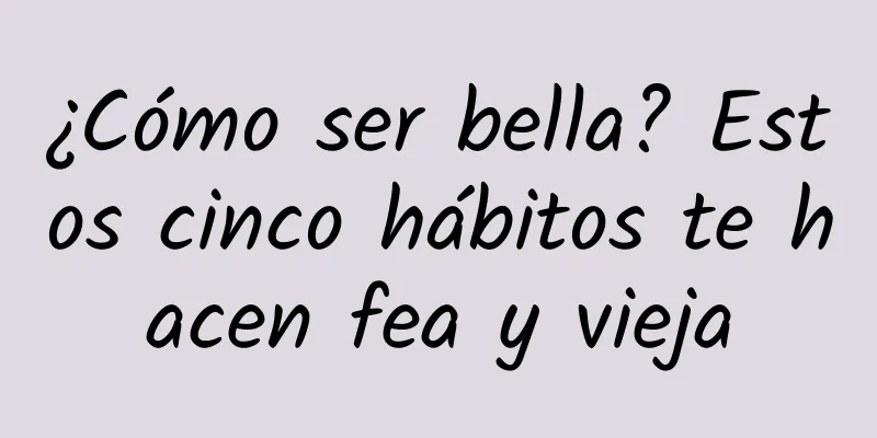 ¿Cómo ser bella? Estos cinco hábitos te hacen fea y vieja