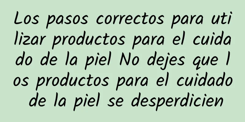 Los pasos correctos para utilizar productos para el cuidado de la piel No dejes que los productos para el cuidado de la piel se desperdicien