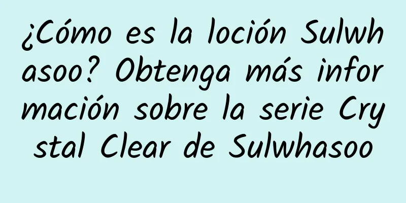 ¿Cómo es la loción Sulwhasoo? Obtenga más información sobre la serie Crystal Clear de Sulwhasoo