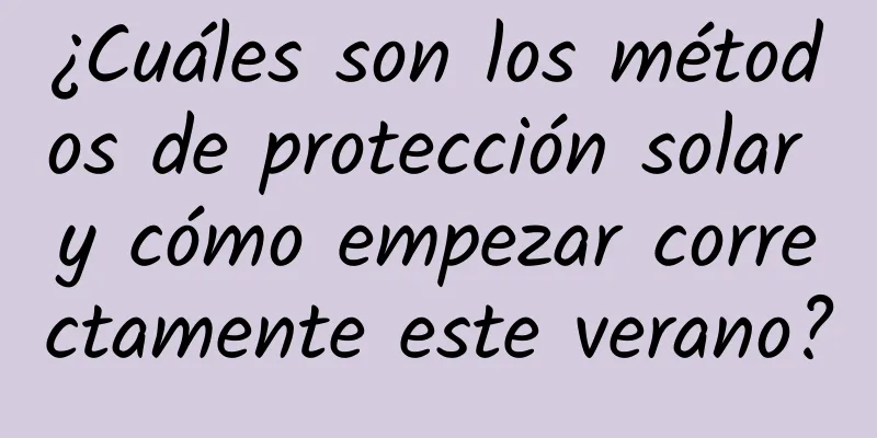 ¿Cuáles son los métodos de protección solar y cómo empezar correctamente este verano?