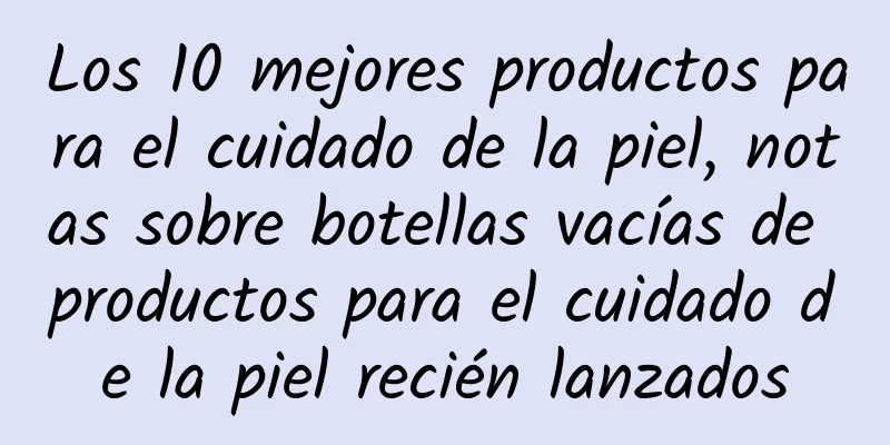 Los 10 mejores productos para el cuidado de la piel, notas sobre botellas vacías de productos para el cuidado de la piel recién lanzados