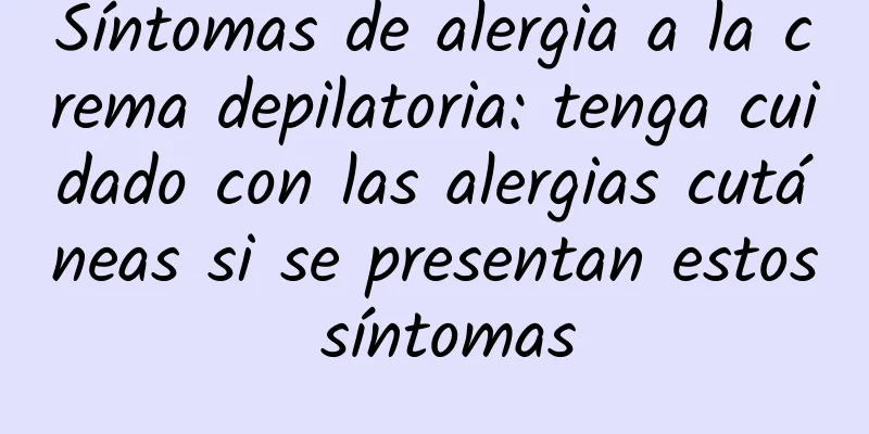 Síntomas de alergia a la crema depilatoria: tenga cuidado con las alergias cutáneas si se presentan estos síntomas