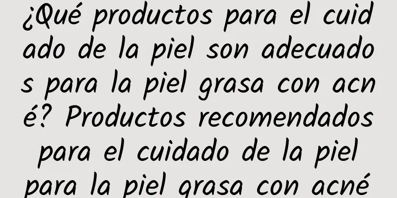 ¿Qué productos para el cuidado de la piel son adecuados para la piel grasa con acné? Productos recomendados para el cuidado de la piel para la piel grasa con acné