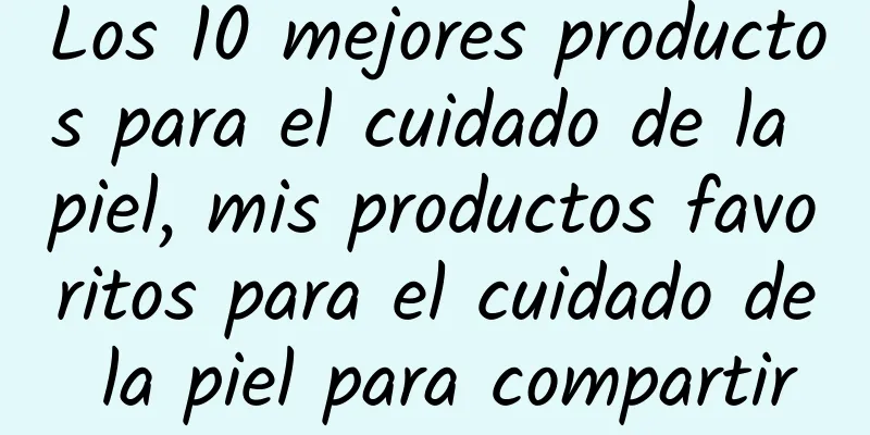 Los 10 mejores productos para el cuidado de la piel, mis productos favoritos para el cuidado de la piel para compartir