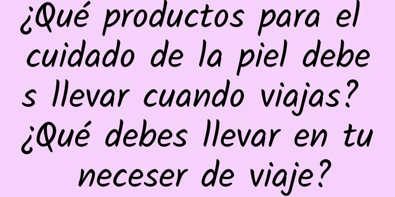 ¿Qué productos para el cuidado de la piel debes llevar cuando viajas? ¿Qué debes llevar en tu neceser de viaje?