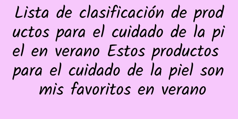 Lista de clasificación de productos para el cuidado de la piel en verano Estos productos para el cuidado de la piel son mis favoritos en verano