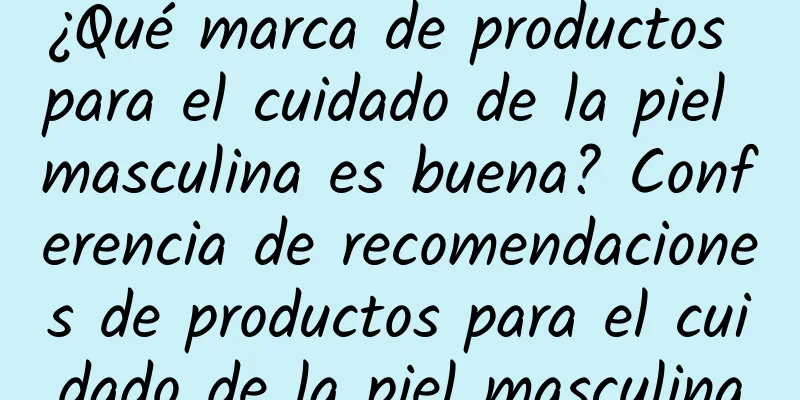 ¿Qué marca de productos para el cuidado de la piel masculina es buena? Conferencia de recomendaciones de productos para el cuidado de la piel masculina