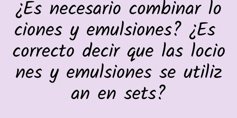 ¿Es necesario combinar lociones y emulsiones? ¿Es correcto decir que las lociones y emulsiones se utilizan en sets?