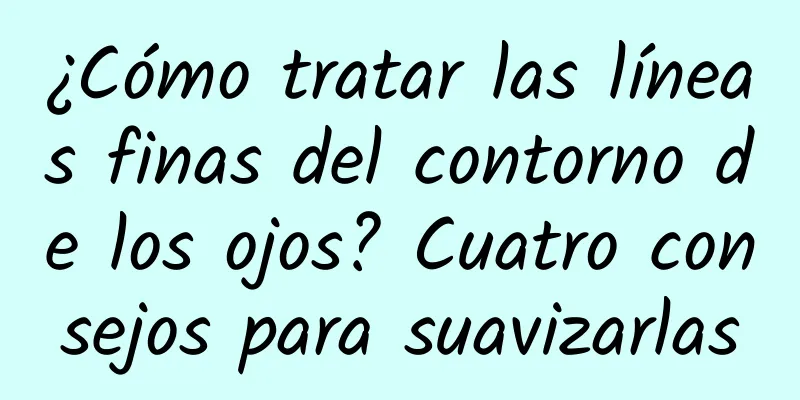 ¿Cómo tratar las líneas finas del contorno de los ojos? Cuatro consejos para suavizarlas