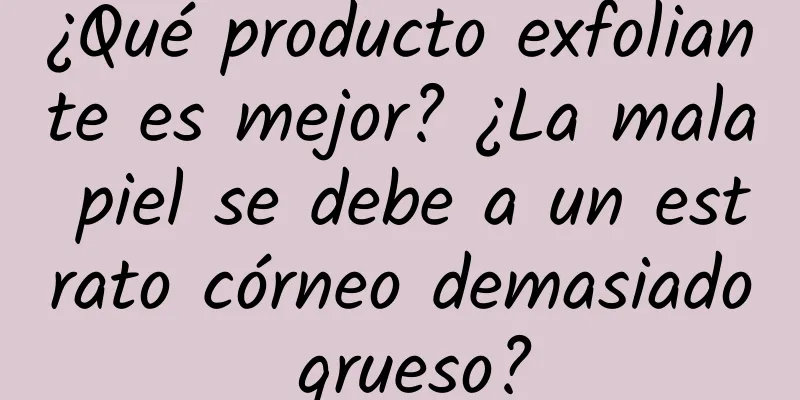 ¿Qué producto exfoliante es mejor? ¿La mala piel se debe a un estrato córneo demasiado grueso?