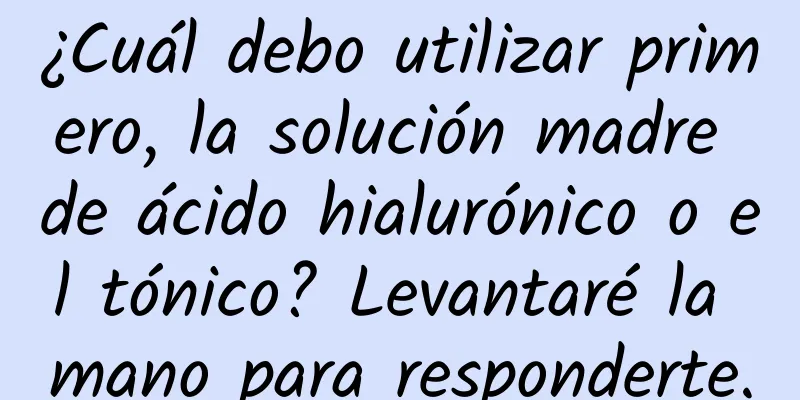 ¿Cuál debo utilizar primero, la solución madre de ácido hialurónico o el tónico? Levantaré la mano para responderte.