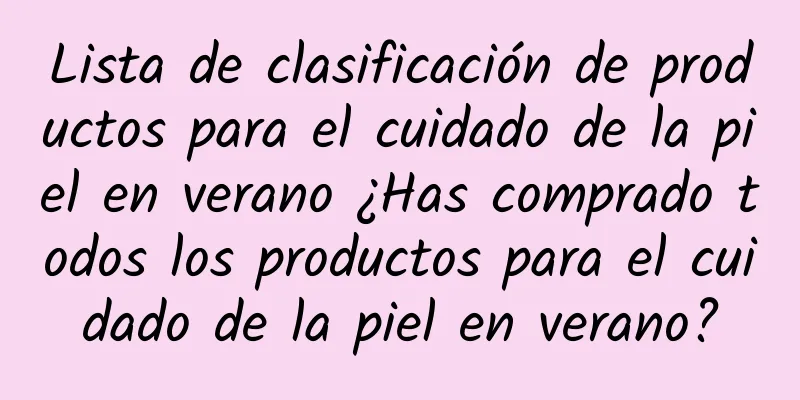 Lista de clasificación de productos para el cuidado de la piel en verano ¿Has comprado todos los productos para el cuidado de la piel en verano?