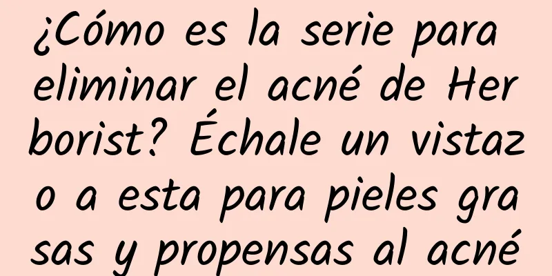 ¿Cómo es la serie para eliminar el acné de Herborist? Échale un vistazo a esta para pieles grasas y propensas al acné