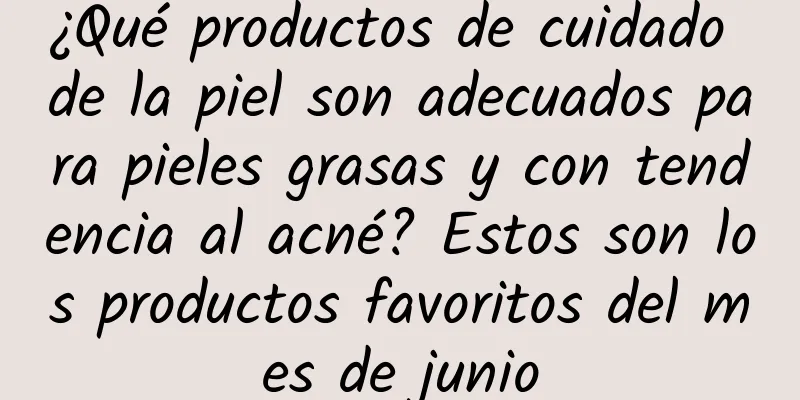 ¿Qué productos de cuidado de la piel son adecuados para pieles grasas y con tendencia al acné? Estos son los productos favoritos del mes de junio