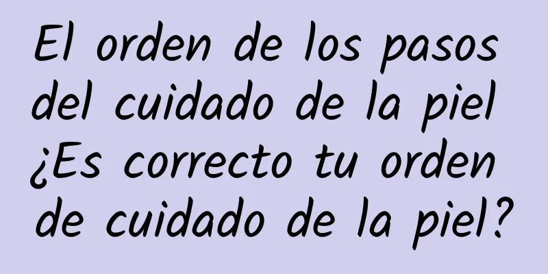 El orden de los pasos del cuidado de la piel ¿Es correcto tu orden de cuidado de la piel?