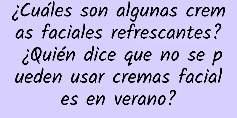 ¿Cuáles son algunas cremas faciales refrescantes? ¿Quién dice que no se pueden usar cremas faciales en verano?