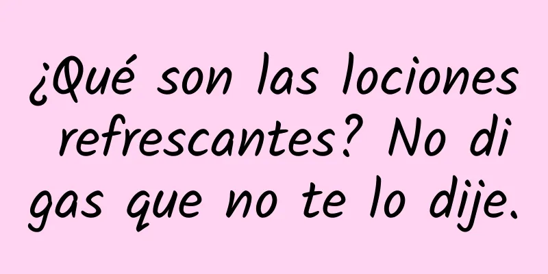 ¿Qué son las lociones refrescantes? No digas que no te lo dije.