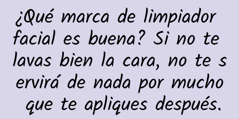 ¿Qué marca de limpiador facial es buena? Si no te lavas bien la cara, no te servirá de nada por mucho que te apliques después.