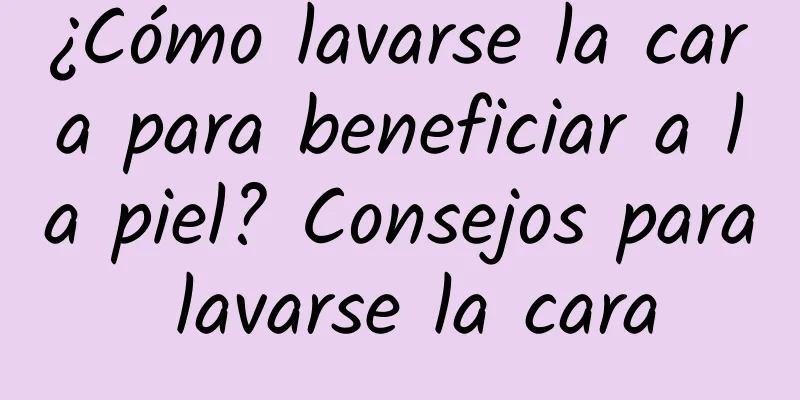 ¿Cómo lavarse la cara para beneficiar a la piel? Consejos para lavarse la cara