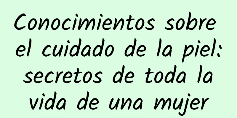 Conocimientos sobre el cuidado de la piel: secretos de toda la vida de una mujer