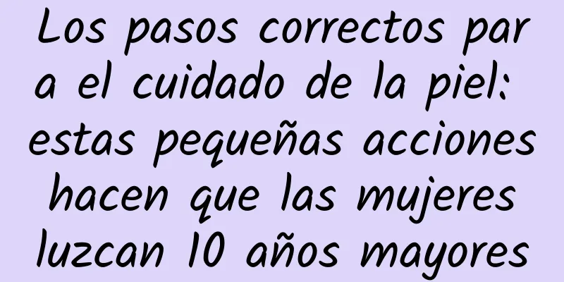 Los pasos correctos para el cuidado de la piel: estas pequeñas acciones hacen que las mujeres luzcan 10 años mayores