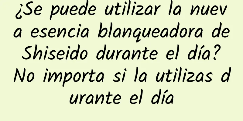 ¿Se puede utilizar la nueva esencia blanqueadora de Shiseido durante el día? No importa si la utilizas durante el día