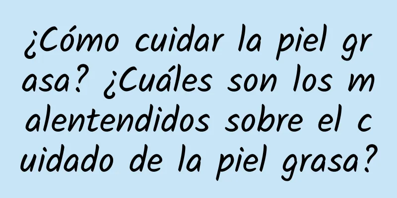 ¿Cómo cuidar la piel grasa? ¿Cuáles son los malentendidos sobre el cuidado de la piel grasa?