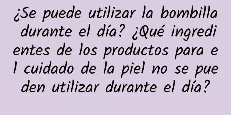 ¿Se puede utilizar la bombilla durante el día? ¿Qué ingredientes de los productos para el cuidado de la piel no se pueden utilizar durante el día?