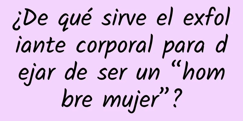 ¿De qué sirve el exfoliante corporal para dejar de ser un “hombre mujer”?