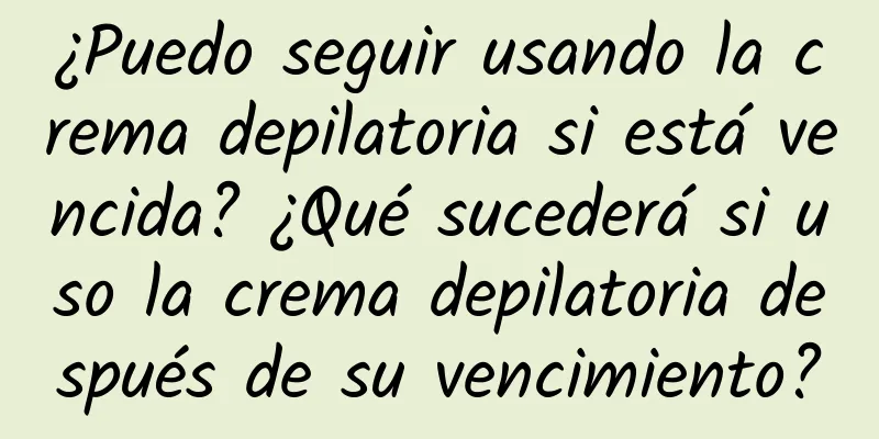 ¿Puedo seguir usando la crema depilatoria si está vencida? ¿Qué sucederá si uso la crema depilatoria después de su vencimiento?