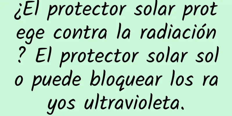 ¿El protector solar protege contra la radiación? El protector solar solo puede bloquear los rayos ultravioleta.