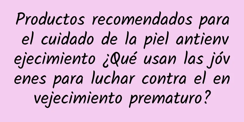 Productos recomendados para el cuidado de la piel antienvejecimiento ¿Qué usan las jóvenes para luchar contra el envejecimiento prematuro?