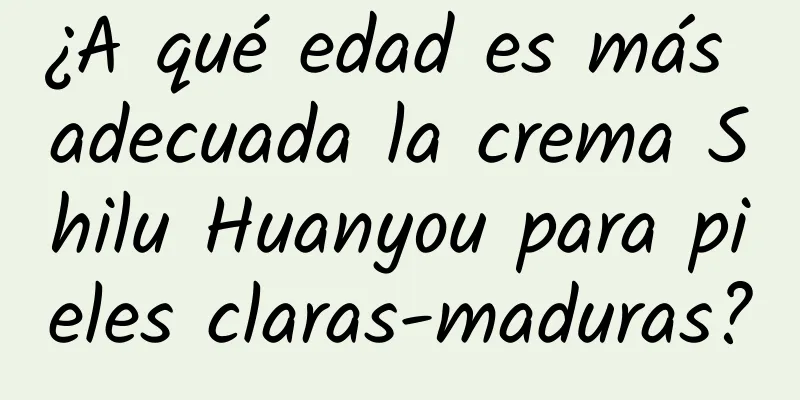 ¿A qué edad es más adecuada la crema Shilu Huanyou para pieles claras-maduras?