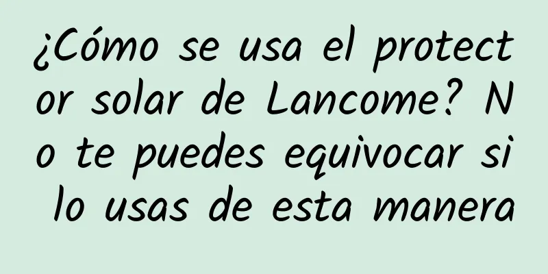 ¿Cómo se usa el protector solar de Lancome? No te puedes equivocar si lo usas de esta manera