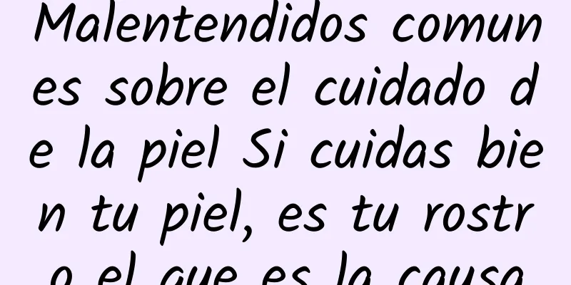 Malentendidos comunes sobre el cuidado de la piel Si cuidas bien tu piel, es tu rostro el que es la causa