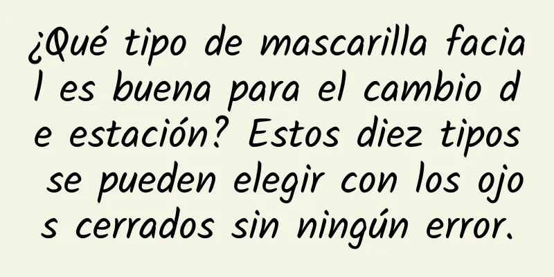 ¿Qué tipo de mascarilla facial es buena para el cambio de estación? Estos diez tipos se pueden elegir con los ojos cerrados sin ningún error.