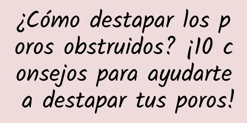 ¿Cómo destapar los poros obstruidos? ¡10 consejos para ayudarte a destapar tus poros!