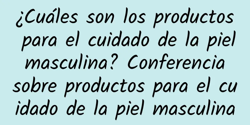 ¿Cuáles son los productos para el cuidado de la piel masculina? Conferencia sobre productos para el cuidado de la piel masculina