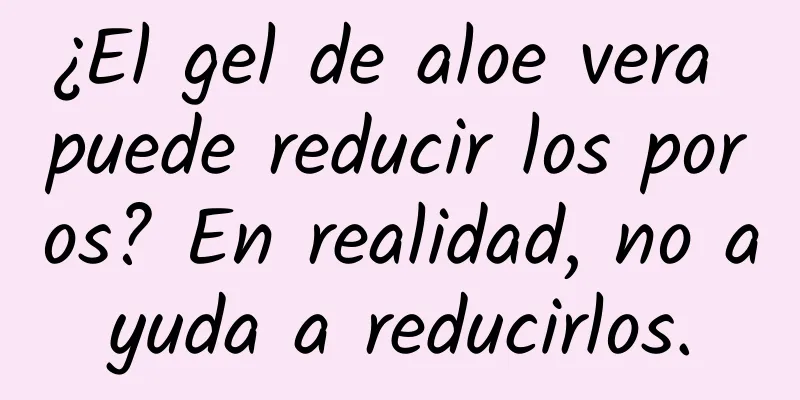 ¿El gel de aloe vera puede reducir los poros? En realidad, no ayuda a reducirlos.