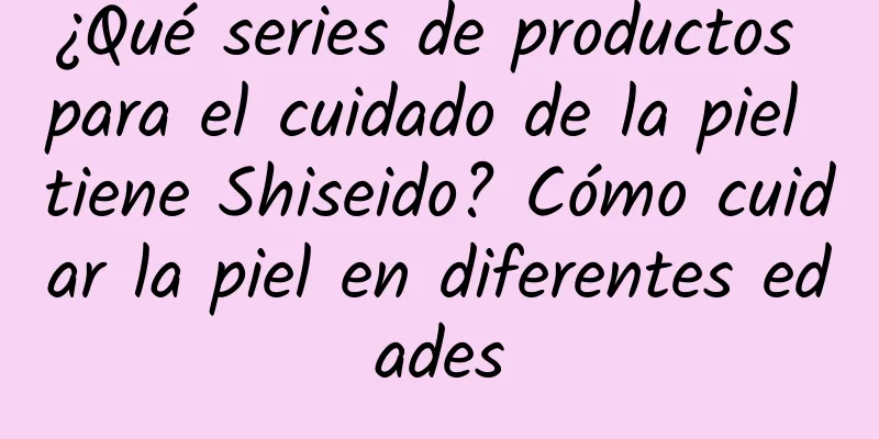 ¿Qué series de productos para el cuidado de la piel tiene Shiseido? Cómo cuidar la piel en diferentes edades