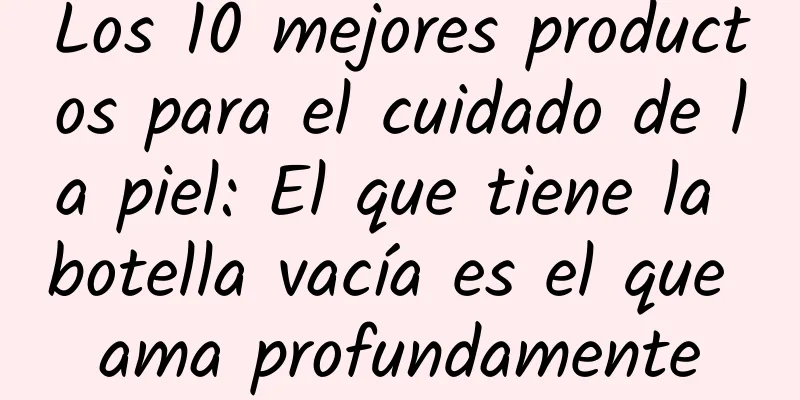 Los 10 mejores productos para el cuidado de la piel: El que tiene la botella vacía es el que ama profundamente