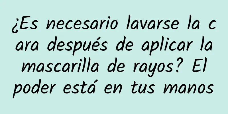 ¿Es necesario lavarse la cara después de aplicar la mascarilla de rayos? El poder está en tus manos