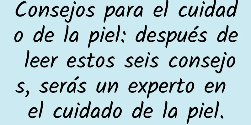 Consejos para el cuidado de la piel: después de leer estos seis consejos, serás un experto en el cuidado de la piel.