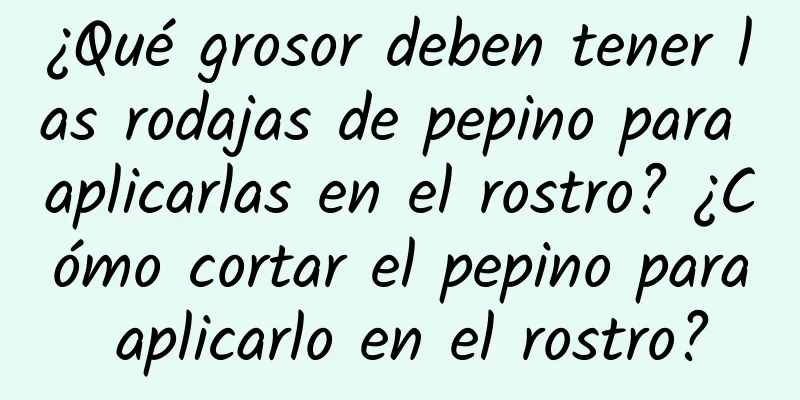 ¿Qué grosor deben tener las rodajas de pepino para aplicarlas en el rostro? ¿Cómo cortar el pepino para aplicarlo en el rostro?