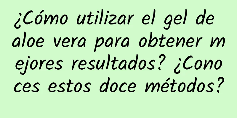 ¿Cómo utilizar el gel de aloe vera para obtener mejores resultados? ¿Conoces estos doce métodos?