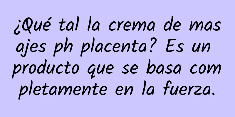 ¿Qué tal la crema de masajes ph placenta? Es un producto que se basa completamente en la fuerza.