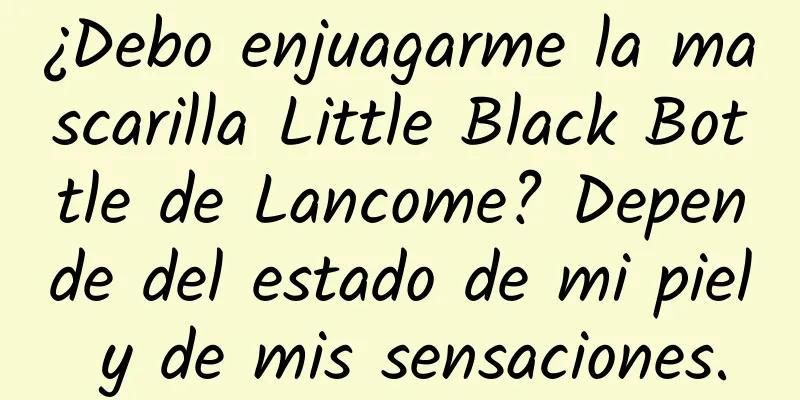 ¿Debo enjuagarme la mascarilla Little Black Bottle de Lancome? Depende del estado de mi piel y de mis sensaciones.